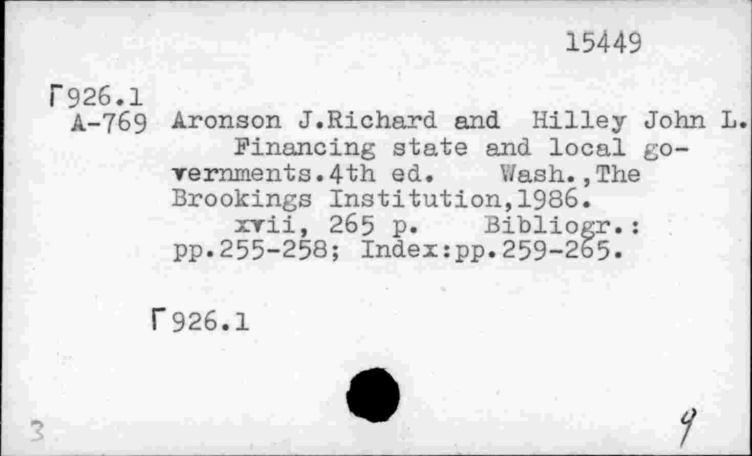 ﻿15449
I*" 926.1
A-769 Aronson J.Richard and Hilley John L
	Financing state and local go-
rernments.4th ed.	Wash.,The
Brookings Institution,1986.
xvii, 265 p.	Bibliogr.:
pp.255-258; Index:pp.259-265.
r926.1